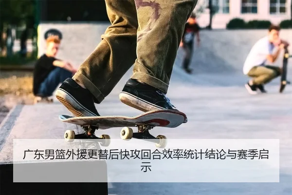 广东男篮外援更替后快攻回合效率统计结论与赛季启示