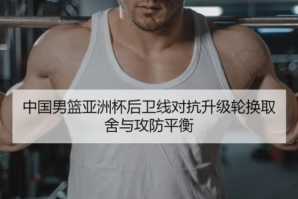 中国男篮亚洲杯后卫线对抗升级轮换取舍与攻防平衡